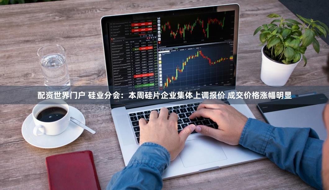 配资世界门户 硅业分会：本周硅片企业集体上调报价 成交价格涨幅明显