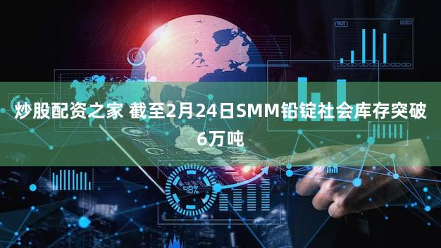 炒股配资之家 截至2月24日SMM铅锭社会库存突破6万吨