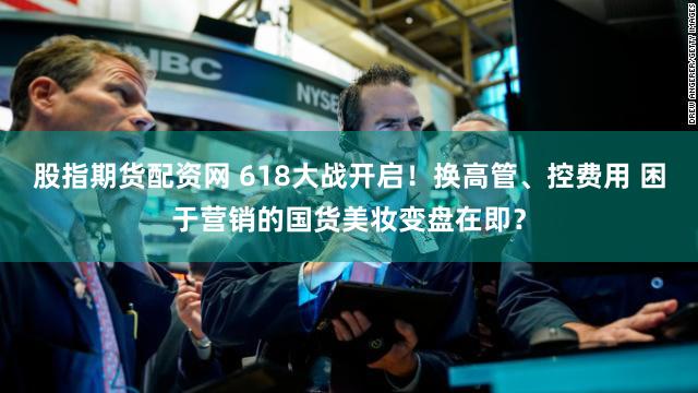 股指期货配资网 618大战开启！换高管、控费用 困于营销的国货美妆变盘在即？