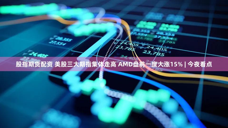 股指期货配资 美股三大期指集体走高 AMD盘前一度大涨15% | 今夜看点