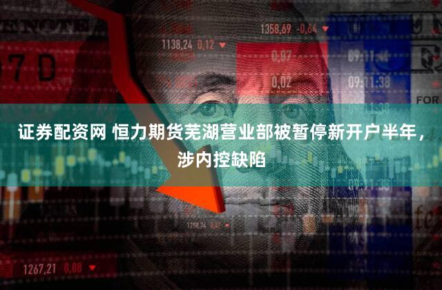 证券配资网 恒力期货芜湖营业部被暂停新开户半年,涉内控缺陷