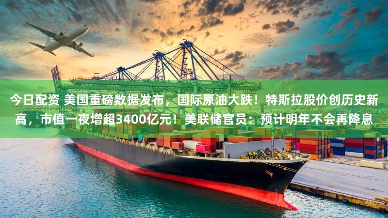 今日配资 美国重磅数据发布,国际原油大跌!特斯拉股价创历史新高,市值一夜增超3400亿元!美联储官员:预计明年不会再降息