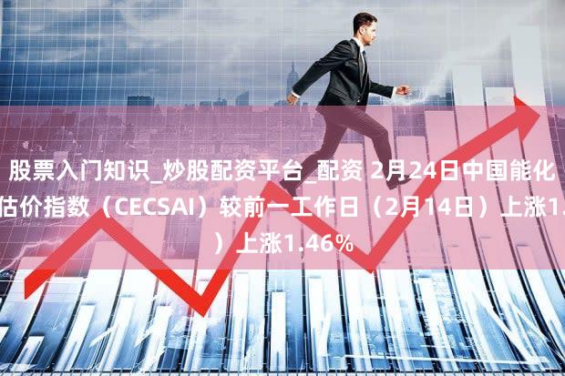 股票入门知识_炒股配资平台_配资 2月24日中国能化现货估价指数（CECSAI）较前一工作日（2月14日）上涨1.46%
