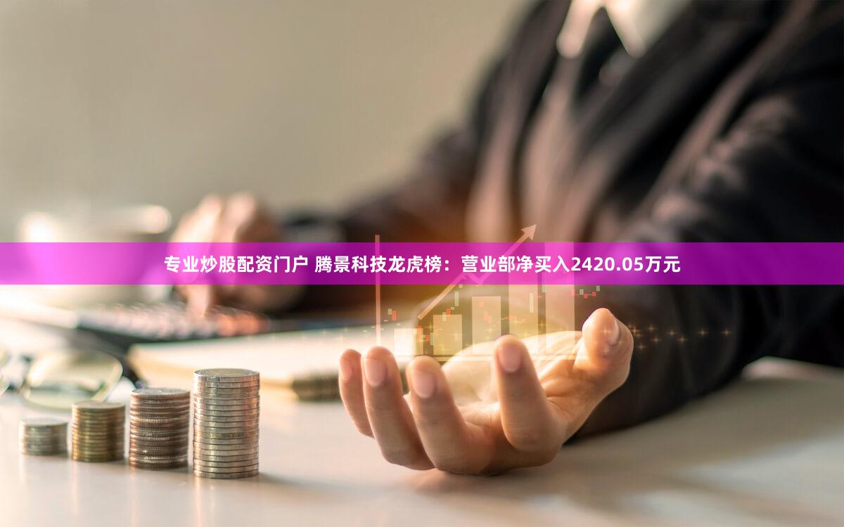 专业炒股配资门户 腾景科技龙虎榜:营业部净买入2420.05万元