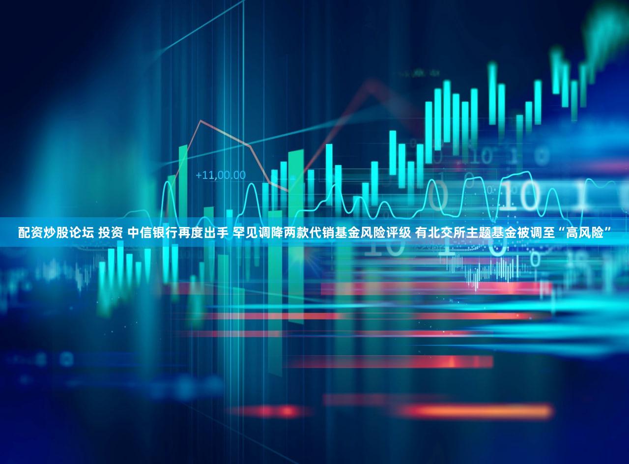 配资炒股论坛 投资 中信银行再度出手 罕见调降两款代销基金风险评级 有北交所主题基金被调至“高风险”