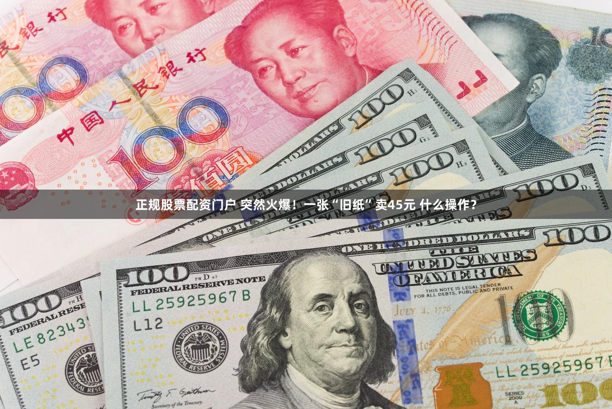 正规股票配资门户 突然火爆！一张“旧纸”卖45元 什么操作？