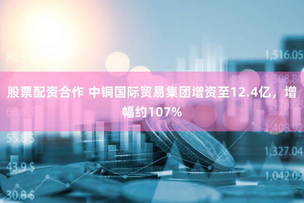 股票配资合作 中铜国际贸易集团增资至12.4亿，增幅约107%