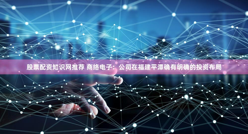 股票配资知识网推荐 商络电子：公司在福建平潭确有明确的投资布局