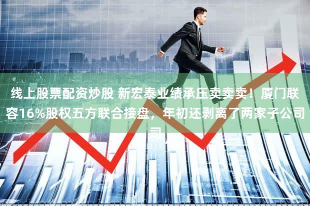 线上股票配资炒股 新宏泰业绩承压卖卖卖！厦门联容16%股权五方联合接盘，年初还剥离了两家子公司