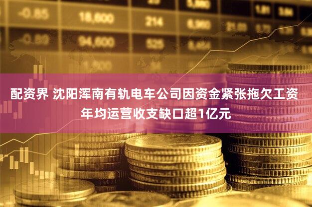 配资界 沈阳浑南有轨电车公司因资金紧张拖欠工资 年均运营收支缺口超1亿元