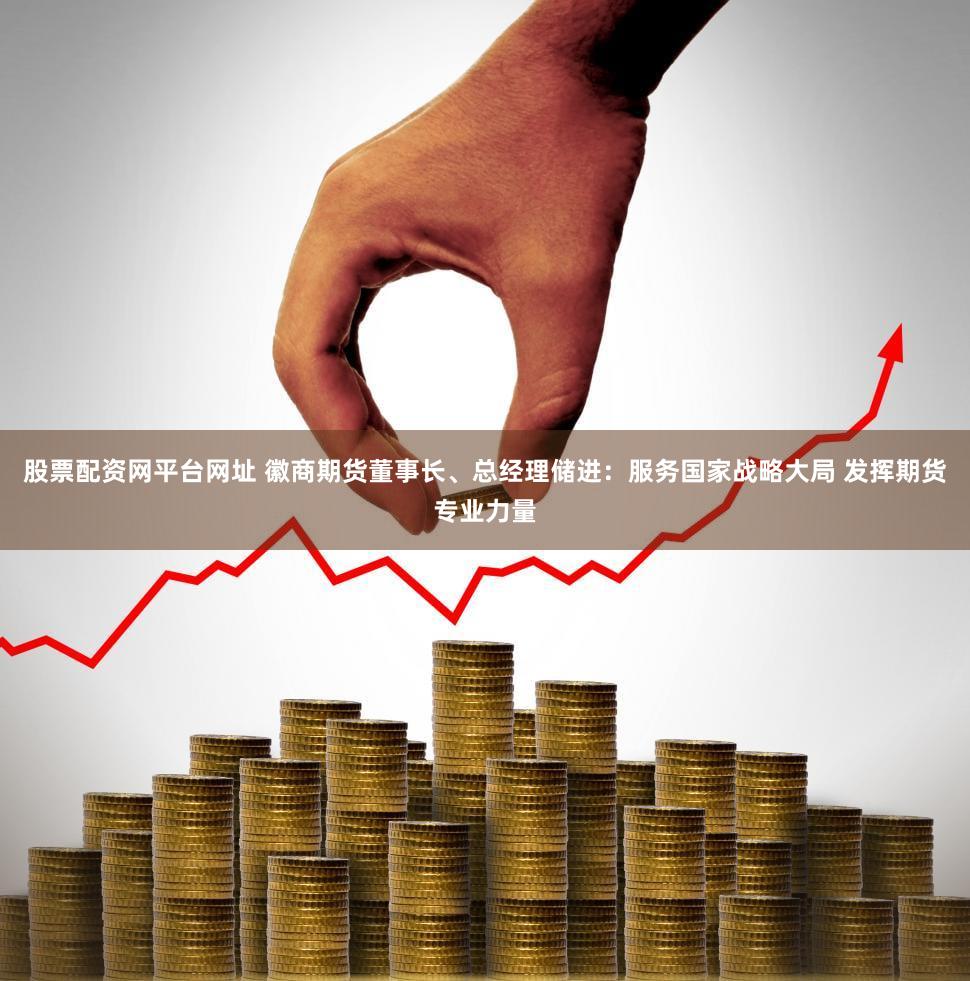 股票配资网平台网址 徽商期货董事长、总经理储进：服务国家战略大局 发挥期货专业力量