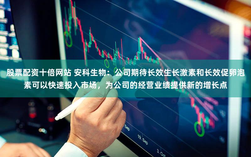 股票配资十倍网站 安科生物：公司期待长效生长激素和长效促卵泡素可以快速投入市场，为公司的经营业绩提供新的增长点