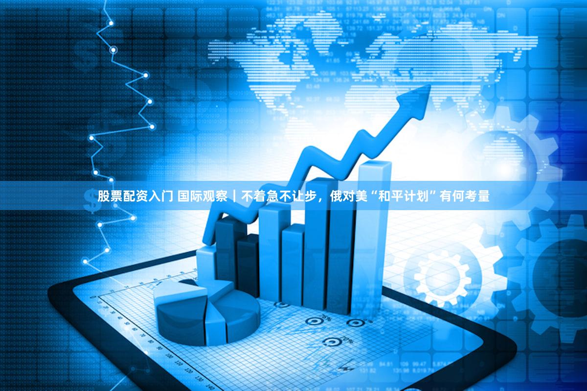 股票配资入门 国际观察｜不着急不让步，俄对美“和平计划”有何考量