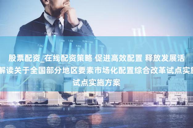 股票配资_在线配资策略 促进高效配置 释放发展活力——解读关于全国部分地区要素市场化配置综合改革试点实施方案