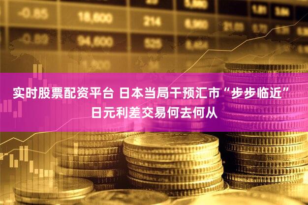 实时股票配资平台 日本当局干预汇市“步步临近” 日元利差交易何去何从