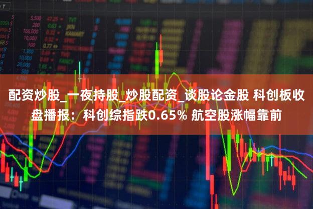 配资炒股_一夜持股_炒股配资_谈股论金股 科创板收盘播报：科创综指跌0.65% 航空股涨幅靠前