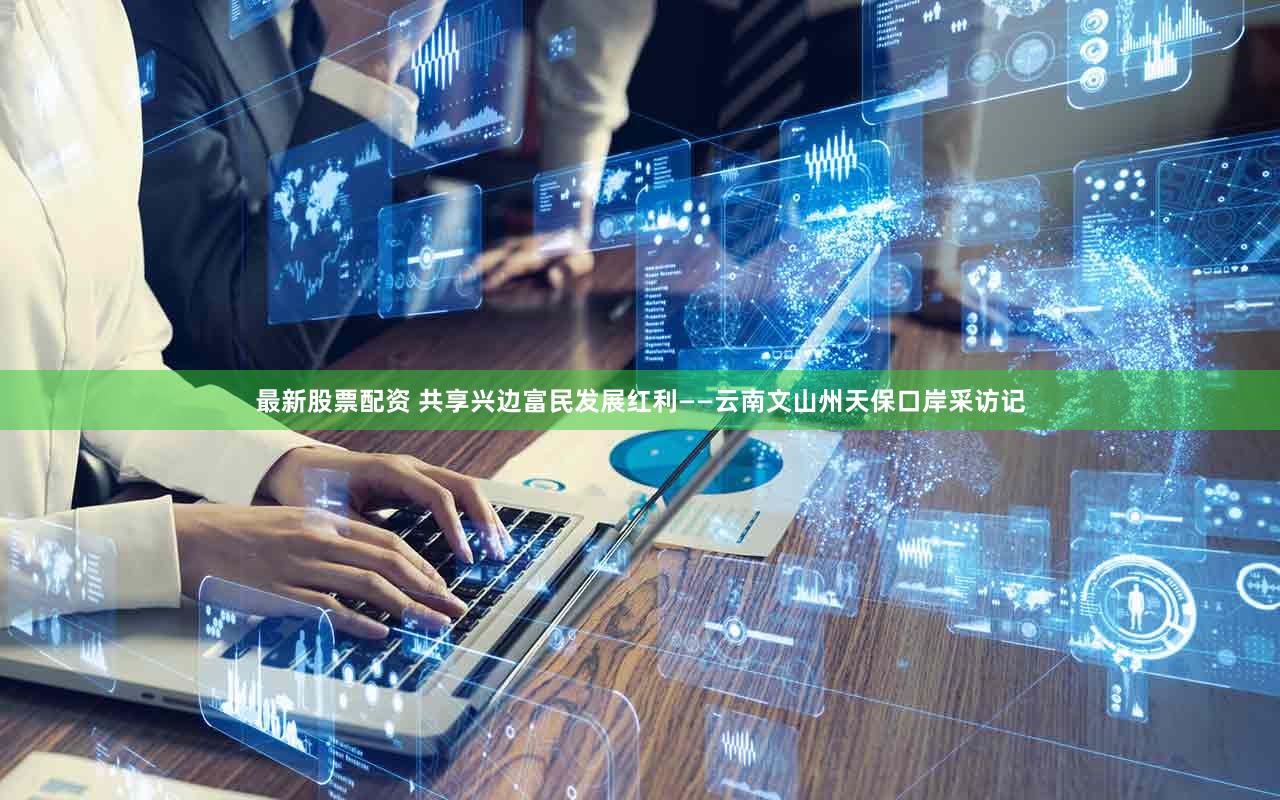 最新股票配资 共享兴边富民发展红利——云南文山州天保口岸采访记