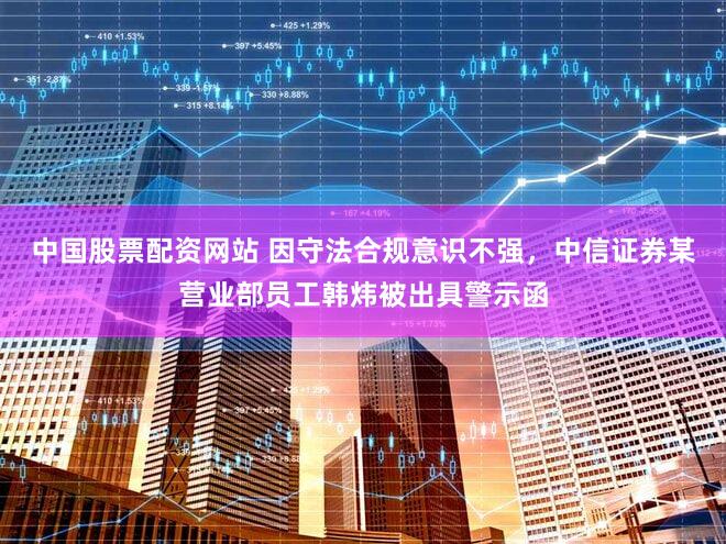 中国股票配资网站 因守法合规意识不强，中信证券某营业部员工韩炜被出具警示函