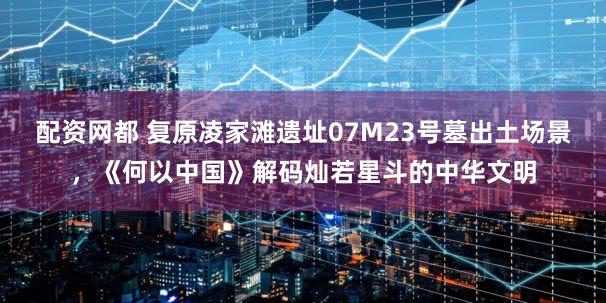 配资网都 复原凌家滩遗址07M23号墓出土场景，《何以中国》解码灿若星斗的中华文明