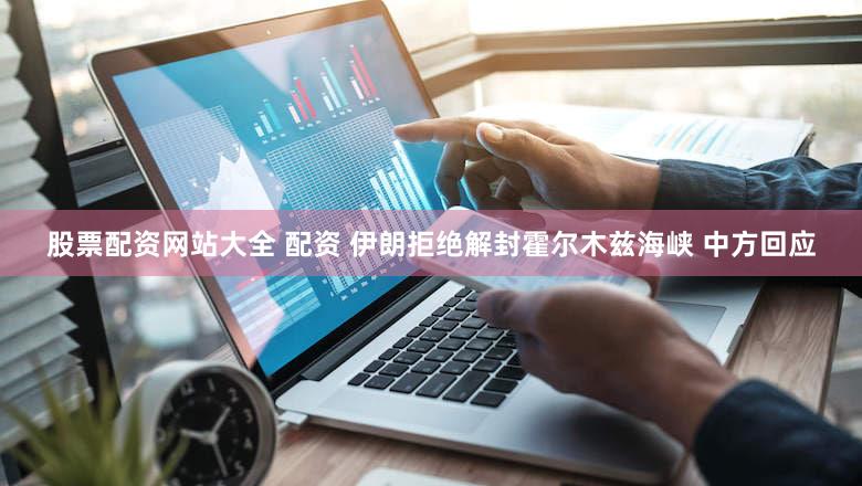 股票配资网站大全 配资 伊朗拒绝解封霍尔木兹海峡 中方回应