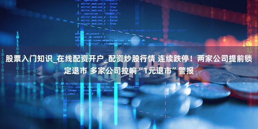 股票入门知识_在线配资开户_配资炒股行情 连续跌停！两家公司提前锁定退市 多家公司拉响“1元退市”警报